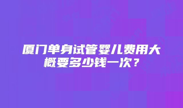 厦门单身试管婴儿费用大概要多少钱一次？