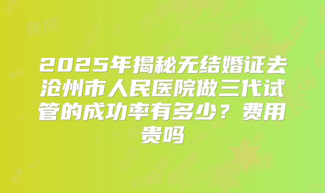2025年揭秘无结婚证去沧州市人民医院做三代试管的成功率有多少？费用贵吗