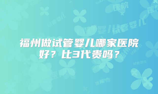 福州做试管婴儿哪家医院好？比3代贵吗？