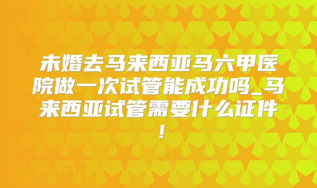 未婚去马来西亚马六甲医院做一次试管能成功吗_马来西亚试管需要什么证件！