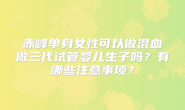 赤峰单身女性可以做混血做三代试管婴儿生子吗？有哪些注意事项？