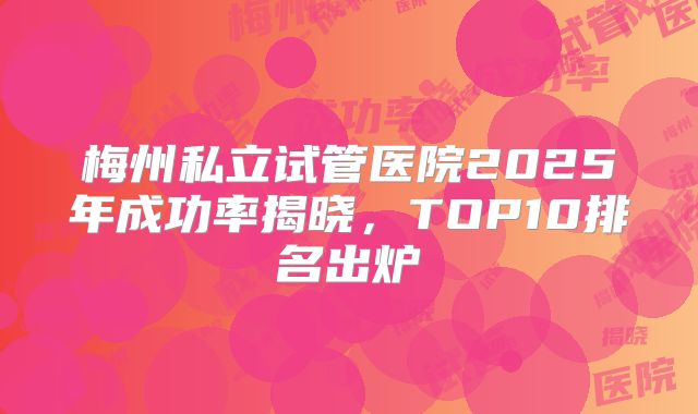梅州私立试管医院2025年成功率揭晓,TOP10排名出炉