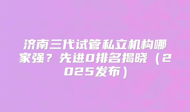 济南三代试管私立机构哪家强？先进0排名揭晓（2025发布）