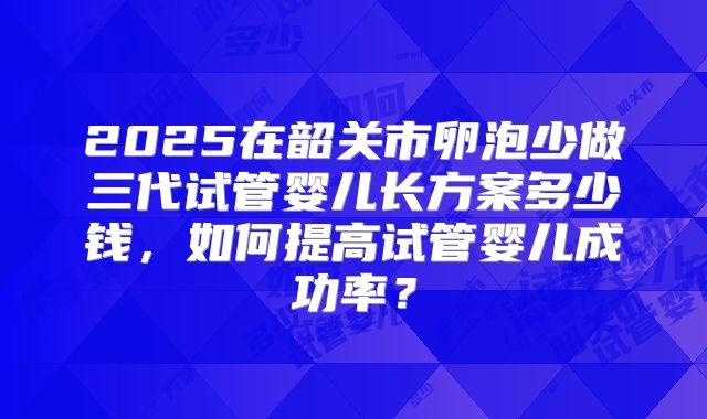 2025在韶关市卵泡少做三代试管婴儿长方案多少钱，如何提高试管婴儿成功率？