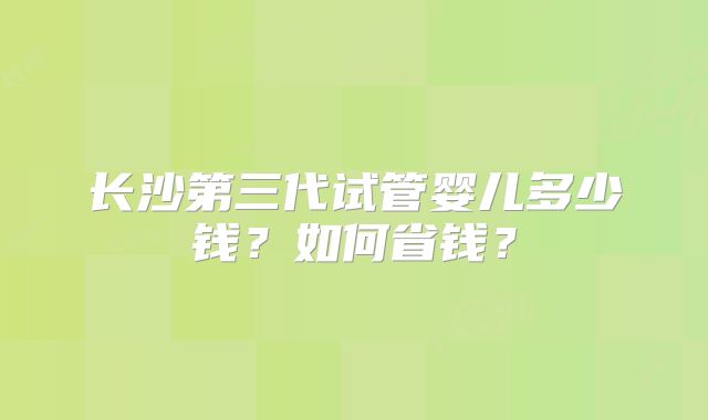 长沙第三代试管婴儿多少钱？如何省钱？
