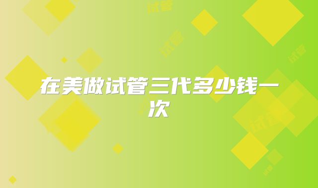 在美做试管三代多少钱一次
