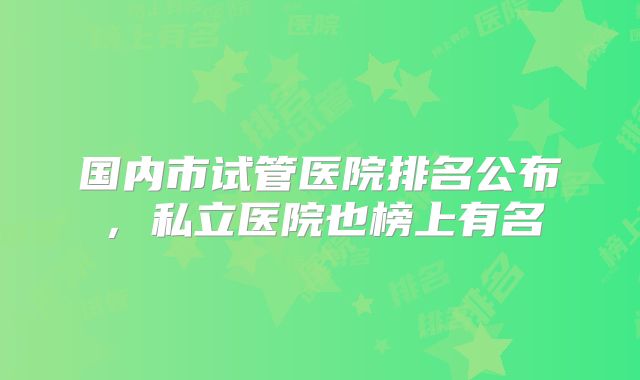 国内市试管医院排名公布,私立医院也榜上有名