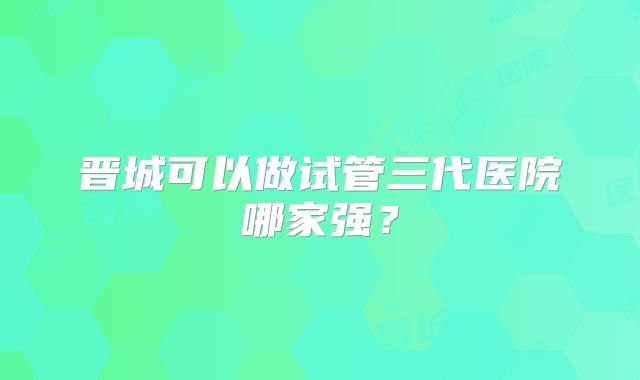 晋城可以做试管三代医院哪家强？