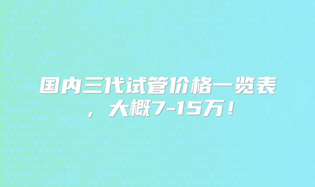 国内三代试管价格一览表，大概7-15万！