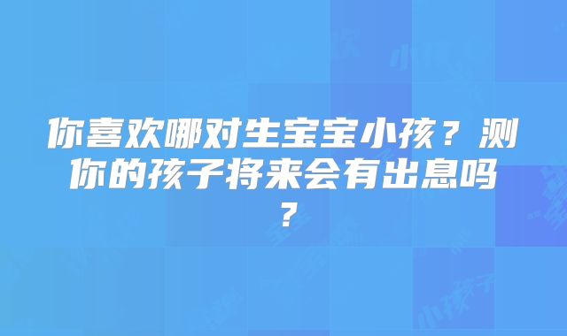 你喜欢哪对生宝宝小孩？测你的孩子将来会有出息吗？