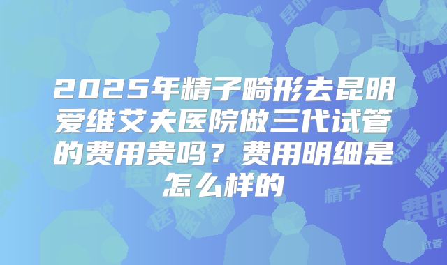 2025年精子畸形去昆明爱维艾夫医院做三代试管的费用贵吗?费用明细是怎么样的