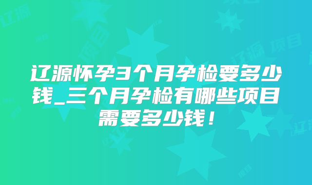 辽源怀孕3个月孕检要多少钱_三个月孕检有哪些项目需要多少钱!