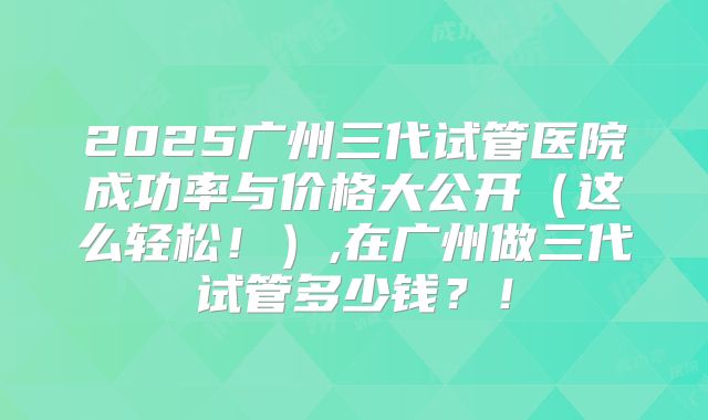 2025广州三代试管医院成功率与价格大公开（这么轻松！）,在广州做三代试管多少钱？！