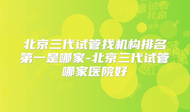 北京三代试管找机构排名第一是哪家-北京三代试管哪家医院好