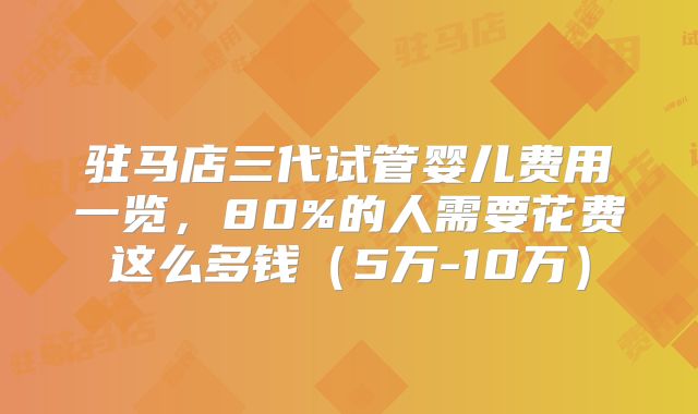 驻马店三代试管婴儿费用一览，80%的人需要花费这么多钱（5万-10万）