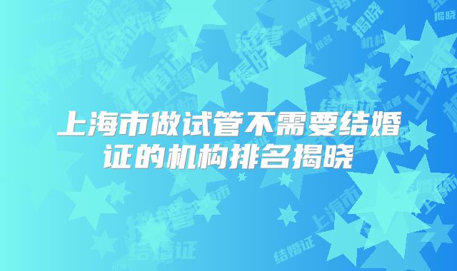 上海市做试管不需要结婚证的机构排名揭晓