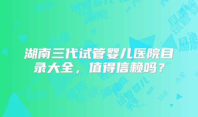 湖南三代试管婴儿医院目录大全，值得信赖吗？