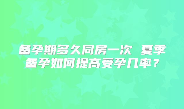 备孕期多久同房一次 夏季备孕如何提高受孕几率？