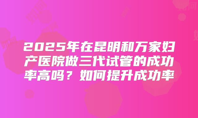 2025年在昆明和万家妇产医院做三代试管的成功率高吗?如何提升成功率