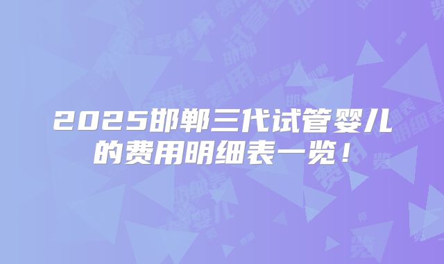 2025邯郸三代试管婴儿的费用明细表一览！