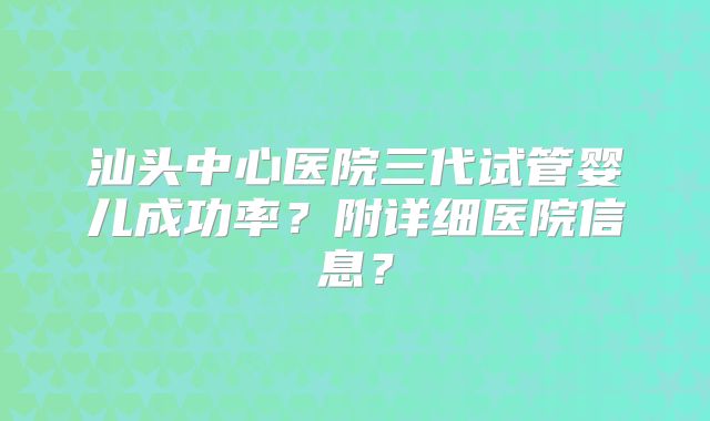 汕头中心医院三代试管婴儿成功率？附详细医院信息？