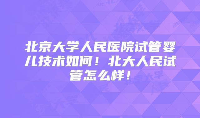 北京大学人民医院试管婴儿技术如何！北大人民试管怎么样！
