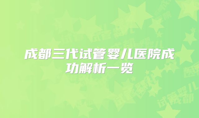 成都三代试管婴儿医院成功解析一览