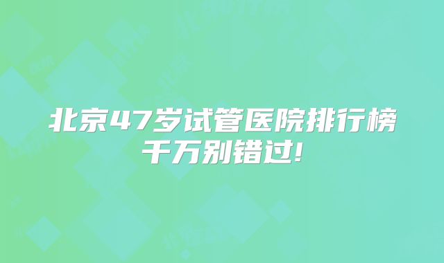 北京47岁试管医院排行榜千万别错过!