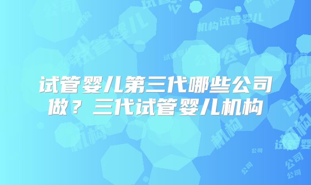 试管婴儿第三代哪些公司做？三代试管婴儿机构