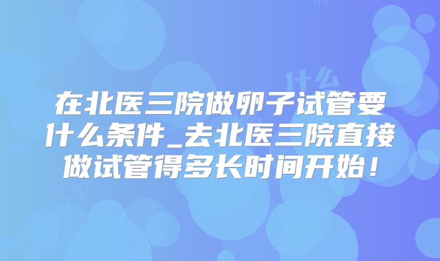 在北医三院做卵子试管要什么条件_去北医三院直接做试管得多长时间开始！