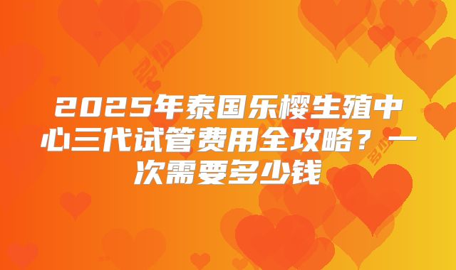 2025年泰国乐樱生殖中心三代试管费用全攻略？一次需要多少钱