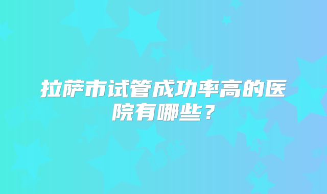 拉萨市试管成功率高的医院有哪些？