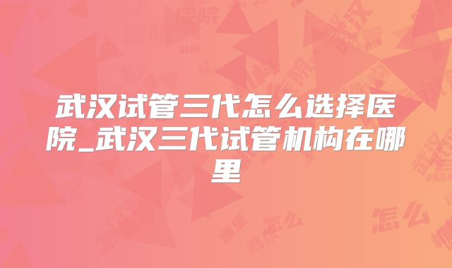 武汉试管三代怎么选择医院_武汉三代试管机构在哪里