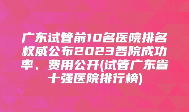 广东试管前10名医院排名权威公布2023各院成功率、费用公开(试管广东省十强医院排行榜)