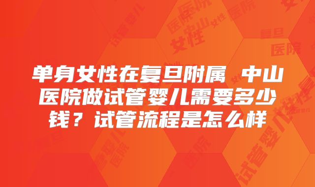 单身女性在复旦附属 中山医院做试管婴儿需要多少钱?试管流程是怎么样