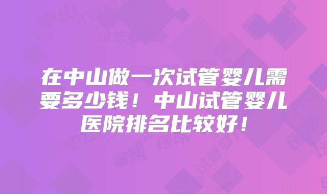 在中山做一次试管婴儿需要多少钱！中山试管婴儿医院排名比较好！