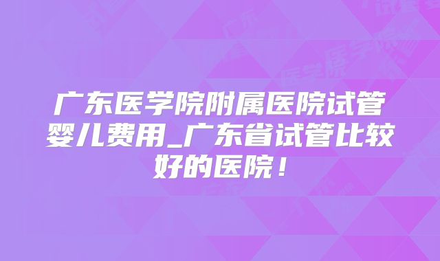 广东医学院附属医院试管婴儿费用_广东省试管比较好的医院！