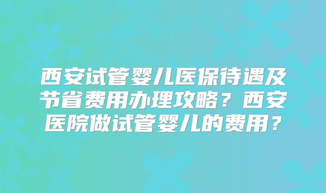 西安试管婴儿医保待遇及节省费用办理攻略?西安医院做试管婴儿的费用?