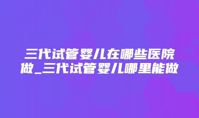 三代试管婴儿在哪些医院做_三代试管婴儿哪里能做