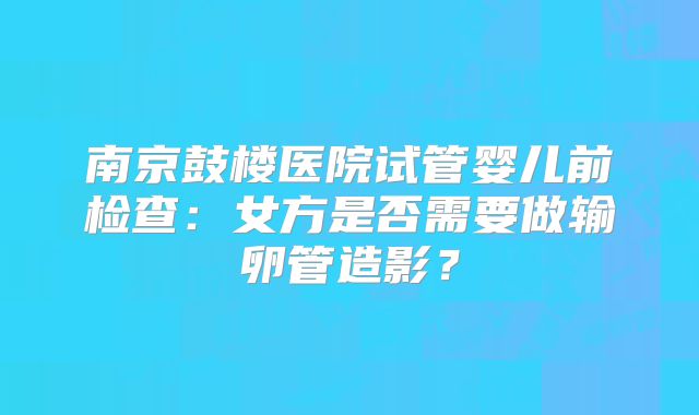 南京鼓楼医院试管婴儿前检查：女方是否需要做输卵管造影？