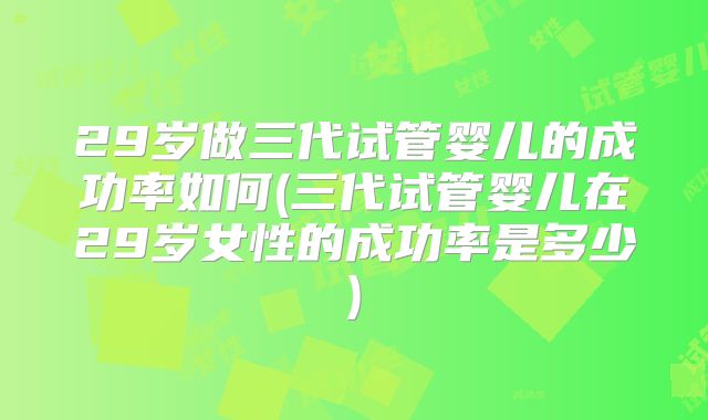 29岁做三代试管婴儿的成功率如何(三代试管婴儿在29岁女性的成功率是多少)
