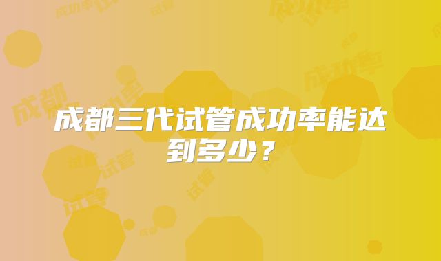 成都三代试管成功率能达到多少？