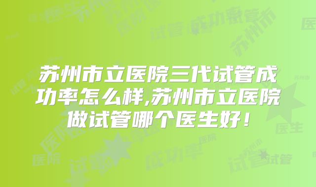 苏州市立医院三代试管成功率怎么样,苏州市立医院做试管哪个医生好!