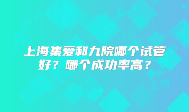 上海集爱和九院哪个试管好？哪个成功率高？