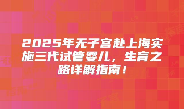 2025年无子宫赴上海实施三代试管婴儿，生育之路详解指南！