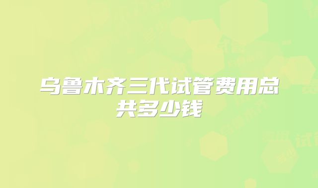 乌鲁木齐三代试管费用总共多少钱