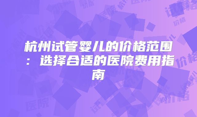 杭州试管婴儿的价格范围：选择合适的医院费用指南