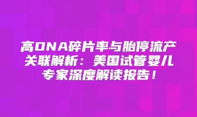 高DNA碎片率与胎停流产关联解析：美国试管婴儿专家深度解读报告！