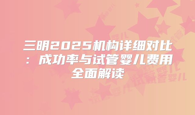 三明2025机构详细对比:成功率与试管婴儿费用全面解读