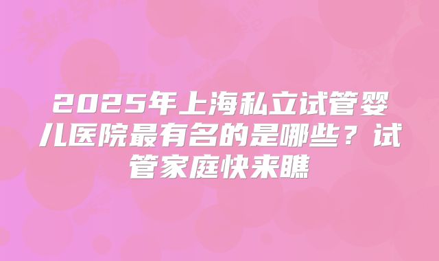 2025年上海私立试管婴儿医院最有名的是哪些？试管家庭快来瞧